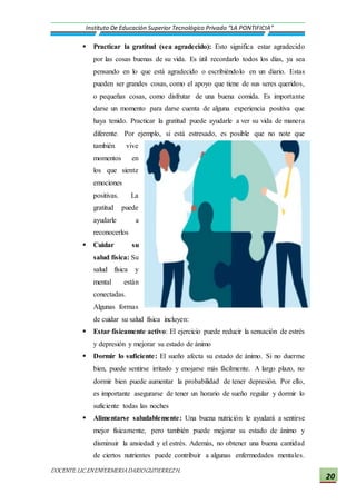 DOCENTE:LIC.ENENFERMERIADARIOGUTIERREZH.
Instituto De Educación Superior Tecnológico Privado “LA PONTIFICIA”
20
 Practicar la gratitud (sea agradecido): Esto significa estar agradecido
por las cosas buenas de su vida. Es útil recordarlo todos los días, ya sea
pensando en lo que está agradecido o escribiéndolo en un diario. Estas
pueden ser grandes cosas, como el apoyo que tiene de sus seres queridos,
o pequeñas cosas, como disfrutar de una buena comida. Es importante
darse un momento para darse cuenta de alguna experiencia positiva que
haya tenido. Practicar la gratitud puede ayudarle a ver su vida de manera
diferente. Por ejemplo, si está estresado, es posible que no note que
también vive
momentos en
los que siente
emociones
positivas. La
gratitud puede
ayudarle a
reconocerlos
 Cuidar su
salud física: Su
salud física y
mental están
conectadas.
Algunas formas
de cuidar su salud física incluyen:
 Estar físicamente activo: El ejercicio puede reducir la sensación de estrés
y depresión y mejorar su estado de ánimo
 Dormir lo suficiente: El sueño afecta su estado de ánimo. Si no duerme
bien, puede sentirse irritado y enojarse más fácilmente. A largo plazo, no
dormir bien puede aumentar la probabilidad de tener depresión. Por ello,
es importante asegurarse de tener un horario de sueño regular y dormir lo
suficiente todas las noches
 Alimentarse saludablemente: Una buena nutrición le ayudará a sentirse
mejor físicamente, pero también puede mejorar su estado de ánimo y
disminuir la ansiedad y el estrés. Además, no obtener una buena cantidad
de ciertos nutrientes puede contribuir a algunas enfermedades mentales.
 