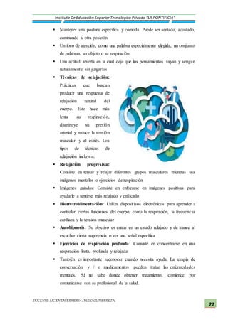 DOCENTE:LIC.ENENFERMERIADARIOGUTIERREZH.
Instituto De Educación Superior Tecnológico Privado “LA PONTIFICIA”
22
 Mantener una postura específica y cómoda. Puede ser sentado, acostado,
caminando u otra posición
 Un foco de atención, como una palabra especialmente elegida, un conjunto
de palabras, un objeto o su respiración
 Una actitud abierta en la cual deja que los pensamientos vayan y vengan
naturalmente sin juzgarlos
 Técnicas de relajación:
Prácticas que buscan
producir una respuesta de
relajación natural del
cuerpo. Esto hace más
lenta su respiración,
disminuye su presión
arterial y reduce la tensión
muscular y el estrés. Los
tipos de técnicas de
relajación incluyen:
 Relajación progresiva:
Consiste en tensar y relajar diferentes grupos musculares mientras usa
imágenes mentales o ejercicios de respiración
 Imágenes guiadas: Consiste en enfocarse en imágenes positivas para
ayudarle a sentirse más relajado y enfocado
 Biorretroalimentación: Utiliza dispositivos electrónicos para aprender a
controlar ciertas funciones del cuerpo, como la respiración, la frecuencia
cardíaca y la tensión muscular
 Autohipnosis: Su objetivo es entrar en un estado relajado y de trance al
escuchar cierta sugerencia o ver una señal específica
 Ejercicios de respiración profunda: Consiste en concentrarse en una
respiración lenta, profunda y relajada
 También es importante reconocer cuándo necesita ayuda. La terapia de
conversación y / o medicamentos pueden tratar las enfermedades
mentales. Si no sabe dónde obtener tratamiento, comience por
comunicarse con su profesional de la salud.
 
