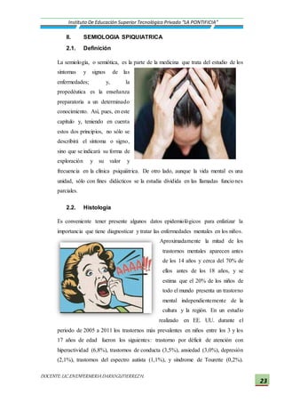 DOCENTE:LIC.ENENFERMERIADARIOGUTIERREZH.
Instituto De Educación Superior Tecnológico Privado “LA PONTIFICIA”
23
II. SEMIOLOGIA SPIQUIATRICA
2.1. Definición
La semiología, o semiótica, es la parte de la medicina que trata del estudio de los
síntomas y signos de las
enfermedades; y, la
propedéutica es la enseñanza
preparatoria a un determinado
conocimiento. Así, pues, en este
capítulo y, teniendo en cuenta
estos dos principios, no sólo se
describirá el síntoma o signo,
sino que se indicará su forma de
exploración y su valor y
frecuencia en la clínica psiquiátrica. De otro lado, aunque la vida mental es una
unidad, sólo con fines didácticos se la estudia dividida en las llamadas funciones
parciales.
2.2. Histología
Es conveniente tener presente algunos datos epidemiológicos para enfatizar la
importancia que tiene diagnosticar y tratar las enfermedades mentales en los niños.
Aproximadamente la mitad de los
trastornos mentales aparecen antes
de los 14 años y cerca del 70% de
ellos antes de los 18 años, y se
estima que el 20% de los niños de
todo el mundo presenta un trastorno
mental independientemente de la
cultura y la región. En un estudio
realizado en EE. UU. durante el
periodo de 2005 a 2011 los trastornos más prevalentes en niños entre los 3 y los
17 años de edad fueron los siguientes: trastorno por déficit de atención con
hiperactividad (6,8%), trastornos de conducta (3,5%), ansiedad (3,0%), depresión
(2,1%), trastornos del espectro autista (1,1%), y síndrome de Tourette (0,2%).
 