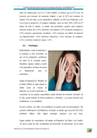 DOCENTE:LIC.ENENFERMERIADARIOGUTIERREZH.
Instituto De Educación Superior Tecnológico Privado “LA PONTIFICIA”
24
Entre los adolescentes de 12 a 17 años también se destaca que el 4,7% tuvo un
trastorno por consumo de sustancias ilegales y que el 4,2% por consumo de
alcohol. Por otro lado, en un metaanálisis realizado en 2015 por Polanczyk et al.
6 en el que se incluyeron 41 estudios realizados entre los años 1985 y 2012 en 27
países de todo el mundo, se estimó una prevalencia general para cualquier
trastorno mental del 13,4%, trastornos de ansiedad, 6,5%; trastornos disruptivos,
5,7%; trastorno oposicionista desafiante, 3,6%; trastorno por déficit de atención
con hiperactividad, 3,4%; trastornos depresivos, 2,6%; trastorno de conducta,
2,1%; y trastorno depresivo mayor, 1,3%.
2.3. Fisiología
Enfermedades como la depresión y
la ansiedad se han convertido en
uno de los principales problemas
de salud de la sociedad actual.
Identificar algunas señales y acudir
a un especialista en busca de ayuda
es fundamental para su
tratamiento.
Según la Organización Mundial de
la Salud (OMS), la salud mental se
define como un “estado de
bienestar en el cual el individuo es
consciente de sus propias capacidades, puede afrontar las tensiones normales de
la vida, puede trabajar de forma productiva y fructífera, y es capaz de hacer una
contribución a su comunidad.
En este contexto, las cifras de la población en nuestro país son preocupantes. De
acuerdo a información del Ministerio de Salud, se calcula que cerca del 22% de la
población chilena sufre alguna patología relaciona con este tema.
Según explican los especialistas del equipo de Psiquiatría de Clínica Las Condes,
“la época actual ha sido acompañada del desarrollo de alteraciones de la salud
 