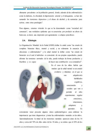 DOCENTE:LIC.ENENFERMERIADARIOGUTIERREZH.
Instituto De Educación Superior Tecnológico Privado “LA PONTIFICIA”
25
altamente prevalentes en la población general, donde, además de las enfermedades
como la diabetes, la obesidad, la hipertensión arterial y el tabaquismo, se han ido
sumando los trastornos depresivos y el abuso de alcohol y de sustancias para
activar, entre otras patologías”.
Para algunos, estamos viviendo lo que se ha denominado como “sociedad del
cansancio”, una verdadera epidemia que se caracteriza por producir un efecto de
burn-out, es decir, una depresión por agotamiento o colapso psicofísico.
2.4. Etiología
La Organización Mundial de la Salud (OMS) define la salud como “un estado de
completo bienestar físico, mental y social, y no solamente la ausencia de
afecciones o enfermedades” y la salud mental la define como “un estado de
bienestar en el cual el individuo es consciente de sus propias capacidades, puede
afrontar las tensiones normales de la vida, puede trabajar de forma productiva y
fructífera y es capaz de hacer una contribución a su comunidad”.
En el caso de los niños habría que
matizar que la salud mental es un estado
evolutivo y dinámico en el que se
van adquiriendo
habilidades
cognitivas,
emocionales y
sociales que van a
permitir al niño
experimentar, regular
sus emociones,
relacionarse,
adaptarse y
aprender. Es
conveniente tener presente algunos datos epidemiológicos para enfatizar la
importancia que tiene diagnosticar y tratar las enfermedades mentales en los niños.
Aproximadamente la mitad de los trastornos mentales aparecen antes de los 14
años y cerca del 70% de ellos antes de los 18 años, y se estima que el 20% de los
 