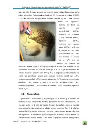 DOCENTE:LIC.ENENFERMERIADARIOGUTIERREZH.
Instituto De Educación Superior Tecnológico Privado “LA PONTIFICIA”
26
niños de todo el mundo presenta un trastorno mental independientemente de la
cultura y la región. En un estudio realizado en EE. UU. durante el periodo de 2005
a 2011 los trastornos más prevalentes en niños entre los 3 y los 17 años de edad
fueron los siguientes:
trastorno por déficit de
atención con
hiperactividad (6,8%),
trastornos de conducta
(3,5%), ansiedad (3,0%),
depresión (2,1%),
trastornos del espectro
autista (1,1%), y síndrome
de Tourette (0,2%). Entre
los adolescentes de 12 a 17
años también se destaca
que el 4,7% tuvo un
trastorno por consumo de
sustancias ilegales y que el 4,2% por consumo de alcohol. Por otro lado, en un
metaanálisis realizado en 2015 por Polanczyk et al. en el que se incluyeron 41
estudios realizados entre los años 1985 y 2012 en 27 países de todo el mundo, se
estimó una prevalencia general para cualquier trastorno mental del 13,4%,
trastornos de ansiedad, 6,5%; trastornos disruptivos, 5,7%; trastorno oposicionista
desafiante, 3,6%; trastorno por déficit de atención con hiperactividad, 3,4%;
trastornos depresivos, 2,6%; trastorno de conducta, 2,1%; y trastorno depresivo
mayor, 1,3%.
2.5. Fisiopatología
La problemática de lo normal y lo patológico, de lo normal y lo anormal en
medicina ha sido ampliamente discutida por muchos teóricos e historiadores, sin
embargo, es tal vez la obra del médico Georges Canguilhem quien se presente
como una de las más completas en relación a estos conceptos. Para él, la salud es
la capacidad de gozar con las normas existentes y resulta de esas normas existentes
del organismo; la enfermedad pone al organismo a inventar nuevas formas de
funcionamiento, nuevas normas. "Una norma se propone como un modo posible
 