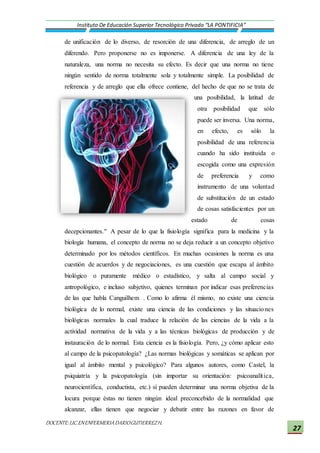 DOCENTE:LIC.ENENFERMERIADARIOGUTIERREZH.
Instituto De Educación Superior Tecnológico Privado “LA PONTIFICIA”
27
de unificación de lo diverso, de resorción de una diferencia, de arreglo de un
diferendo. Pero proponerse no es imponerse. A diferencia de una ley de la
naturaleza, una norma no necesita su efecto. Es decir que una norma no tiene
ningún sentido de norma totalmente sola y totalmente simple. La posibilidad de
referencia y de arreglo que ella ofrece contiene, del hecho de que no se trata de
una posibilidad, la latitud de
otra posibilidad que sólo
puede ser inversa. Una norma,
en efecto, es sólo la
posibilidad de una referencia
cuando ha sido instituida o
escogida como una expresión
de preferencia y como
instrumento de una voluntad
de substitución de un estado
de cosas satisfacientes por un
estado de cosas
decepcionantes." A pesar de lo que la fisiología significa para la medicina y la
biología humana, el concepto de norma no se deja reducir a un concepto objetivo
determinado por los métodos científicos. En muchas ocasiones la norma es una
cuestión de acuerdos y de negociaciones, es una cuestión que escapa al ámbito
biológico o puramente médico o estadístico, y salta al campo social y
antropológico, e incluso subjetivo, quienes terminan por indicar esas preferencias
de las que habla Canguilhem . Como lo afirma él mismo, no existe una ciencia
biológica de lo normal, existe una ciencia de las condiciones y las situaciones
biológicas normales la cual traduce la relación de las ciencias de la vida a la
actividad normativa de la vida y a las técnicas biológicas de producción y de
instauración de lo normal. Esta ciencia es la fisiología. Pero, ¿y cómo aplicar esto
al campo de la psicopatología? ¿Las normas biológicas y somáticas se aplican por
igual al ámbito mental y psicológico? Para algunos autores, como Castel, la
psiquiatría y la psicopatología (sin importar su orientación: psicoanalítica,
neurocientífica, conductista, etc.) sí pueden determinar una norma objetiva de la
locura porque éstas no tienen ningún ideal preconcebido de la normalidad que
alcanzar, ellas tienen que negociar y debatir entre las razones en favor de
 