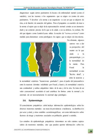 DOCENTE:LIC.ENENFERMERIADARIOGUTIERREZH.
Instituto De Educación Superior Tecnológico Privado “LA PONTIFICIA”
28
diagnosticar según ciertos parámetros la locura o la enfermedad mental (como el
suicidio), con las razones o los argumentos que se erigen en contra de estos
parámetros. Y devolver a la norma a un organismo o a un ser que se alejaron de
ésta, es la función de sanación del galeno. Para el psiquiatra es cuestión de traer a
la norma al sujeto que se alejó de la representación normal común en un momento
dado y un contexto preciso de lo que es la salud, o en su defecto, la cordura. De
ahí que alguien como Lantéri-Laura utilice la noción de "norma corriente" como
medida para dictaminar como patológicos los signos que se alejen de ésta misma.
No obstante, algunos
autores van a dar
su perspectiva del
asunto en lo que
atañe a la
psicopatología y a
la normalidad de
la mente. Para
Freud la
normalidad es una
"ficción ideal", y
entre la neurosis y
la normalidad existirían "transiciones graduales"; para el padre del psicoanálisis
entre la neurosis (término redefinido por Freud y Janet) y la normalidad existiría
una continuidad y ambas adquirirían tintes de la una y de la otra. Se trata de un
valor convencional acordado el cual establece los límites entre lo normal y lo
anormal, sin ser necesariamente lo anormal algo patológico.
2.6. Epidemiologia
El conocimiento psiquiátrico cabal incluye información epidemiológica sobre los
diversos trastornos mentales: sus tasas de prevalencia e incidencia, su distribución
por sexo y edad, y otras variables sociodemográficas; así como información sobre
factores de riesgo y trastornos asociados en población general o asistida.
Los estudios de epidemiología psiquiátrica determinan no sólo cuántos sujetos
sufren de trastornos mentales, sino que pueden aportar información sobre los
 