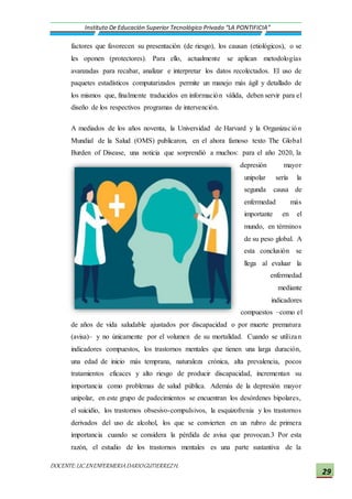 DOCENTE:LIC.ENENFERMERIADARIOGUTIERREZH.
Instituto De Educación Superior Tecnológico Privado “LA PONTIFICIA”
29
factores que favorecen su presentación (de riesgo), los causan (etiológicos), o se
les oponen (protectores). Para ello, actualmente se aplican metodologías
avanzadas para recabar, analizar e interpretar los datos recolectados. El uso de
paquetes estadísticos computarizados permite un manejo más ágil y detallado de
los mismos que, finalmente traducidos en información válida, deben servir para el
diseño de los respectivos programas de intervención.
A mediados de los años noventa, la Universidad de Harvard y la Organización
Mundial de la Salud (OMS) publicaron, en el ahora famoso texto The Global
Burden of Disease, una noticia que sorprendió a muchos: para el año 2020, la
depresión mayor
unipolar sería la
segunda causa de
enfermedad más
importante en el
mundo, en términos
de su peso global. A
esta conclusión se
llega al evaluar la
enfermedad
mediante
indicadores
compuestos –como el
de años de vida saludable ajustados por discapacidad o por muerte prematura
(avisa)– y no únicamente por el volumen de su mortalidad. Cuando se utilizan
indicadores compuestos, los trastornos mentales que tienen una larga duración,
una edad de inicio más temprana, naturaleza crónica, alta prevalencia, pocos
tratamientos eficaces y alto riesgo de producir discapacidad, incrementan su
importancia como problemas de salud pública. Además de la depresión mayor
unipolar, en este grupo de padecimientos se encuentran los desórdenes bipolares,
el suicidio, los trastornos obsesivo-compulsivos, la esquizofrenia y los trastornos
derivados del uso de alcohol, los que se convierten en un rubro de primera
importancia cuando se considera la pérdida de avisa que provocan.3 Por esta
razón, el estudio de los trastornos mentales es una parte sustantiva de la
 