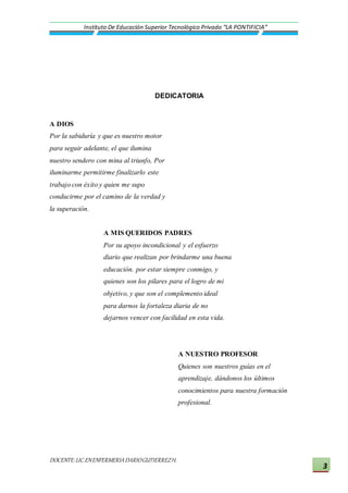 DOCENTE:LIC.ENENFERMERIADARIOGUTIERREZH.
Instituto De Educación Superior Tecnológico Privado “LA PONTIFICIA”
3
DEDICATORIA
A DIOS
Por la sabiduría y que es nuestro motor
para seguir adelante, el que ilumina
nuestro sendero con mina al triunfo, Por
iluminarme permitirme finalizarlo este
trabajo con éxito y quien me supo
conducirme por el camino de la verdad y
la superación.
A MIS QUERIDOS PADRES
Por su apoyo incondicional y el esfuerzo
diario que realizan por brindarme una buena
educación. por estar siempre conmigo, y
quienes son los pilares para el logro de mi
objetivo, y que son el complemento ideal
para darnos la fortaleza diaria de no
dejarnos vencer con facilidad en esta vida.
A NUESTRO PROFESOR
Quienes son nuestros guías en el
aprendizaje, dándonos los últimos
conocimientos para nuestra formación
profesional.
 
