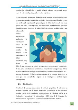 DOCENTE:LIC.ENENFERMERIADARIOGUTIERREZH.
Instituto De Educación Superior Tecnológico Privado “LA PONTIFICIA”
30
investigación epidemiológica y seguirá siéndolo mientras su presencia como
causa de enfermedad y discapacidad sea tan importante.
En este trabajo nos proponemos demostrar que la investigación epidemiológica de
los trastornos mentales se encuentra en un claro proceso de especialización, y que
éste resulta de la especificidad epidemiológica de dichos trastornos, la cual hace
que sea muy difícil, si no imposible, usar los criterios tradicionalmente aplicados
al estudio de otros problemas de salud (como, por ejemplo, las infecciones y las
enfermedades
crónico-
degenerativas).
Igualmente, la
especificidad
clínica de los
trastornos
mentales ha
obligado a los
epidemiólogos a
utilizar
modalidades muy
propias para
definir lo que es un caso, un control, un expuesto, y un no expuesto, por ejemplo.
Al final, estas especificidades han terminado por conformar un espacio que difiere
de otros campos de la investigación epidemiológica en forma aparentemente sutil,
pero muy importante. Al final se señalan algunas de las ventajas, limitaciones y
retos que esta especificidad impone a la investigación epidemiológica
contemporánea.
2.7. Clasificación
Actualmente la que se puede considerar la nosología psiquiátrica de referencia se
encuentra contenida en el Manual diagnóstico y estadístico de los trastornos
mentales (DSM) de la Asociación Norteamericana de Psiquiatría (APA) y la
clasificación internacional de enfermedades (CIE) obra de la Organización
mundial de salud cuyo capítulo V está dedicado a los trastornos mentales.
 