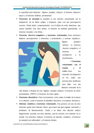 DOCENTE:LIC.ENENFERMERIADARIOGUTIERREZH.
Instituto De Educación Superior Tecnológico Privado “LA PONTIFICIA”
32
tu capacidad para funcionar. Algunos ejemplos incluyen el trastorno depresivo
mayor y el trastorno disfórico premenstrual.
 Trastornos de ansiedad. La ansiedad es una emoción caracterizada por la
anticipación de un futuro peligro o desgracia, junto con una preocupación
excesiva. Puede incluir comportamientos con el objeto de evitar situaciones que
causan ansiedad. Esta clase incluye el trastorno de ansiedad generalizada, el
trastorno de pánico y las fobias.
 Trastorno obsesivo compulsivo y trastornos relacionados. Estos trastornos
implican preocupaciones u obsesiones y pensamientos y acciones repetitivos.
Algunos ejemplos
incluyen el trastorno
obsesivo compulsivo, el
trastorno de
acumulación y la
tricotilomanía.
 Trastornos
relacionados con el
trauma y el
estrés. Estos son
trastornos de adaptación
en los cuales una
persona tiene problemas
para lidiar con una
situación estresante de la
vida durante o después de esta. Algunos ejemplos incluyen el trastorno de estrés
postraumático (TEPT) y el trastorno de estrés agudo.
 Trastornos disociativos. Estos son trastornos en los cuales el sentido de sí mismo
se ve alterado, como el trastorno de identidad disociativa y la amnesia disociativa.
 Síntomas somáticos y trastornos relacionados. Una persona con uno de estos
trastornos puede tener síntomas físicos que causan una gran angustia emocional y
problemas de funcionamiento. Puede o no haber otra afección médica
diagnosticada asociada con estos síntomas, pero la reacción a los síntomas no es
normal. Los trastornos incluyen el trastorno de síntomas somáticos, el trastorno
de ansiedad por enfermedad y el trastorno facticio.
 