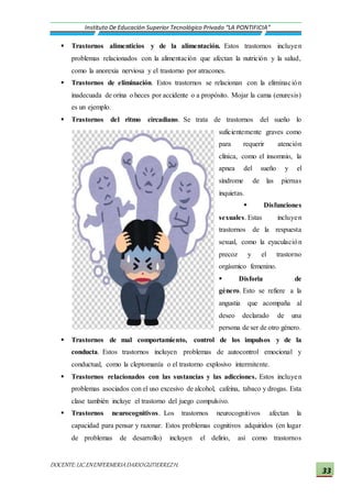 DOCENTE:LIC.ENENFERMERIADARIOGUTIERREZH.
Instituto De Educación Superior Tecnológico Privado “LA PONTIFICIA”
33
 Trastornos alimenticios y de la alimentación. Estos trastornos incluyen
problemas relacionados con la alimentación que afectan la nutrición y la salud,
como la anorexia nerviosa y el trastorno por atracones.
 Trastornos de eliminación. Estos trastornos se relacionan con la eliminación
inadecuada de orina o heces por accidente o a propósito. Mojar la cama (enuresis)
es un ejemplo.
 Trastornos del ritmo circadiano. Se trata de trastornos del sueño lo
suficientemente graves como
para requerir atención
clínica, como el insomnio, la
apnea del sueño y el
síndrome de las piernas
inquietas.
 Disfunciones
sexuales. Estas incluyen
trastornos de la respuesta
sexual, como la eyaculación
precoz y el trastorno
orgásmico femenino.
 Disforia de
género. Esto se refiere a la
angustia que acompaña al
deseo declarado de una
persona de ser de otro género.
 Trastornos de mal comportamiento, control de los impulsos y de la
conducta. Estos trastornos incluyen problemas de autocontrol emocional y
conductual, como la cleptomanía o el trastorno explosivo intermitente.
 Trastornos relacionados con las sustancias y las adicciones. Estos incluyen
problemas asociados con el uso excesivo de alcohol, cafeína, tabaco y drogas. Esta
clase también incluye el trastorno del juego compulsivo.
 Trastornos neurocognitivos. Los trastornos neurocognitivos afectan la
capacidad para pensar y razonar. Estos problemas cognitivos adquiridos (en lugar
de problemas de desarrollo) incluyen el delirio, así como trastornos
 