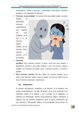 DOCENTE:LIC.ENENFERMERIADARIOGUTIERREZH.
Instituto De Educación Superior Tecnológico Privado “LA PONTIFICIA”
34
neurocognitivos debidos a afecciones o enfermedades como lesiones cerebrales
traumáticas o la enfermedad de Alzheimer.
 Trastornos de personalidad. Un trastorno de la personalidad implica un patrón
duradero de
inestabilidad
emocional y
comportamiento
poco saludable
que causa
problemas en la
vida y en las
relaciones.
Algunos
ejemplos son los
trastornos límite,
antisocial y
narcisista de la
personalidad.
 Trastornos
parafílicos. Estos trastornos incluyen el interés sexual que causa angustia o
impedimento personal o causa daño potencial o real a otra persona. Algunos
ejemplos son el trastorno de sadismo sexual, el trastorno voyerista y el trastorno
pedófilo.
 Otros trastornos mentales. Esta clase incluye los trastornos mentales que se
deben a otras afecciones médicas o que no cumplen con todos los criterios de uno
de los trastornos mencionados anteriormente.
2.9. Diagnostico
El concepto del diagnóstico psiquiátrico y las funciones de la psiquiatría han
variado considerablemente a lo largo del tiempo a la par de la concepción de la
enfermedad mental en la medicina y en la sociedad. En la antigüedad, se
explicaban las enfermedades mentales desde perspectivas mágicas, mitológicas o
religiosas; hoy, los trastornos psiquiátricos tienen la misma consideración que
otros trastornos o enfermedades médicas, con la peculiaridad de que afectan a la
 