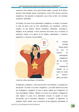 DOCENTE:LIC.ENENFERMERIADARIOGUTIERREZH.
Instituto De Educación Superior Tecnológico Privado “LA PONTIFICIA”
35
experiencia del ser humano de un modo bastante amplio y especial. En las últimas
décadas se han obtenido muchos conocimientos acerca de los diversos trastornos
psiquiátricos, han mejorado la comprensión que se tiene de ellos y los abordajes
terapéuticos disponibles.
No obstante, las causas de las enfermedades psiquiátricas no siempre son simples
ni están tan claras como en otras enfermedades; hay actualmente evidencia
científica de que distintos factores (heredados, ambientales, psicológicos,
biológicos de las moléculas o de las estructuras del cerebro, etc.), se mezclan en
proporción variada en la génesis de las distintas enfermedades o trastornos
psiquiátricos o trastornos de personalidad.
El concepto
de Salud
Mental incluye
no solo la
ausencia de
enfermedades
psiquiátricas,
sino (de acuerdo
con la
Organización
Mundial de la
Salud) un 'estado
de bienestar
global, que afecta
a todas las esferas psicológicas del individuo'.
El diagnóstico psiquiátrico se hace para dar paso a un tratamiento y al seguimiento
del paciente. El usuario de Servicios Psiquiátricos y de Salud Mental ha de saber
que el diagnóstico psiquiátrico no tiene la misma entidad que el diagnóstico de
otras especialidades médicas. Mientras en el resto de la medicina el diagnóstico
suele implicar la causa de la enfermedad (excepto en aquellas de causa
desconocida, que se denominan idiopáticas o esenciales), el diagnóstico en
psiquiatría indica, muchas veces, la presencia de una agrupación determinada de
 