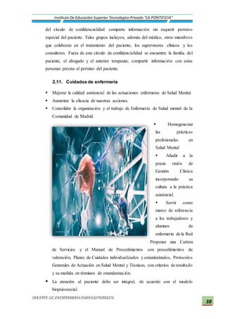 DOCENTE:LIC.ENENFERMERIADARIOGUTIERREZH.
Instituto De Educación Superior Tecnológico Privado “LA PONTIFICIA”
38
del círculo de confidencialidad comparte información sin requerir permiso
especial del paciente. Tales grupos incluyen, además del médico, otros miembros
que colaboran en el tratamiento del paciente, los supervisores clínicos y los
consultores. Fuera de este círculo de confidencialidad se encuentra la familia del
paciente, el abogado y el anterior terapeuta; compartir información con estas
personas precisa el permiso del paciente.
2.11. Cuidados de enfermería
 Mejorar la calidad asistencial de las actuaciones enfermeras de Salud Mental.
 Aumentar la eficacia de nuestras acciones.
 Consolidar la organización y el trabajo de Enfermería de Salud mental de la
Comunidad de Madrid.
 Homogeneizar
las prácticas
profesionales en
Salud Mental
 Añadir a la
praxis visión de
Gestión Clínica
incorporando su
cultura a la práctica
asistencial.
 Servir como
marco de referencia
a los trabajadores y
alumnos de
enfermería de la Red
Proponer una Cartera
de Servicios y el Manual de Procedimientos con procedimientos de
valoración, Planes de Cuidados individualizados y estandarizados, Protocolos
Generales de Actuación en Salud Mental y Técnicas, con criterios de resultado
y su medida en términos de estandarización.
 La atención al paciente debe ser integral, de acuerdo con el modelo
biopsicosocial.
 