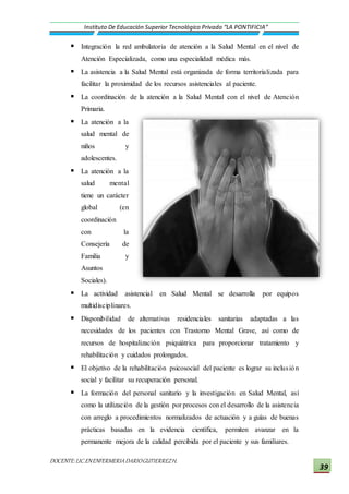 DOCENTE:LIC.ENENFERMERIADARIOGUTIERREZH.
Instituto De Educación Superior Tecnológico Privado “LA PONTIFICIA”
39
 Integración la red ambulatoria de atención a la Salud Mental en el nivel de
Atención Especializada, como una especialidad médica más.
 La asistencia a la Salud Mental está organizada de forma territorializada para
facilitar la proximidad de los recursos asistenciales al paciente.
 La coordinación de la atención a la Salud Mental con el nivel de Atención
Primaria.
 La atención a la
salud mental de
niños y
adolescentes.
 La atención a la
salud mental
tiene un carácter
global (en
coordinación
con la
Consejería de
Familia y
Asuntos
Sociales).
 La actividad asistencial en Salud Mental se desarrolla por equipos
multidisciplinares.
 Disponibilidad de alternativas residenciales sanitarias adaptadas a las
necesidades de los pacientes con Trastorno Mental Grave, así como de
recursos de hospitalización psiquiátrica para proporcionar tratamiento y
rehabilitación y cuidados prolongados.
 El objetivo de la rehabilitación psicosocial del paciente es lograr su inclusión
social y facilitar su recuperación personal.
 La formación del personal sanitario y la investigación en Salud Mental, así
como la utilización de la gestión por procesos con el desarrollo de la asistencia
con arreglo a procedimientos normalizados de actuación y a guías de buenas
prácticas basadas en la evidencia científica, permiten avanzar en la
permanente mejora de la calidad percibida por el paciente y sus familiares.
 