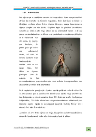 DOCENTE:LIC.ENENFERMERIADARIOGUTIERREZH.
Instituto De Educación Superior Tecnológico Privado “LA PONTIFICIA”
40
2.12. Prevención
Los sujetos que se consideran como de alto riesgo clínico tienen una probabilidad
elevada de desarrollar un trastorno psiquiátrico. Estos individuos a menudo se
identifican mediante el uso de tres criterios diferentes, aunque frecuentemente
algunos cumplen con más de uno. En primer lugar, las personas con síntomas
subumbrales están en alto riesgo clínico de una enfermedad mental. Es lo que
ocurre con las alucinaciones o delirios en la esquizofrenia o los síntomas del ánimo
en la bipolaridad. Por
otra parte, los sujetos
con familiares de
primer grado que tienen
una enfermedad
mental, así como un
reciente deterioro en el
funcionamiento
también están en alto
riesgo clínico. Por
último, en algunas
patologías, como la
psicosis, se han
encontrado síntomas breves autolimitados como un factor de riesgo confiable para
el desarrollo posterior de la enfermedad.
En la esquizofrenia, por ejemplo, el primer estudio publicado sobre la utilización
de estos criterios para la identificación de individuos de alto riesgo encontró una
tasa de transición a psicosis completa de un 40% dentro de un año. En el caso de
la bipolaridad, 20% de los adolescentes que presentan síntomas subsindromáticos
(trastorno afectivo bipolar no especificado) desarrolla trastorno bipolar tipo I
después de 4 años de seguimiento.
Asimismo, un 23% de los sujetos con riesgo de depresión durante la adolescencia
desarrolla la enfermedad en los años de transición hacia la adultez.
 