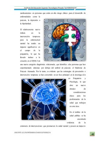 DOCENTE:LIC.ENENFERMERIADARIOGUTIERREZH.
Instituto De Educación Superior Tecnológico Privado “LA PONTIFICIA”
42
medicamentos en personas que están en alto riesgo clínico para el desarrollo de
enfermedades como la
psicosis, la depresión o
la bipolaridad.
El relativamente nuevo
énfasis en la
intervención temprana
para la enfermedad
mental ha tenido un
impacto significativo en
el campo de la
psiquiatría, lo que ha
llevado incluso a la
creación en el DSM-5 de
una nueva categoría diagnóstica relacionada, que identifica a las personas que han
experimentado síntomas por debajo del umbral de psicosis: el Síndrome de
Psicosis Atenuada. Por lo tanto, es evidente que las estrategias de prevención e
intervención temprana se han convertido en un foco principal en la investigación
en Psiquiatría y
Psicología, lo que
abre un nuevo
abanico de
consideraciones
éticas para los
profesionales de la
salud que trabajan
en esta área.
En el ámbito de la
salud pública se ha
encontrado
evidencia de la
existencia de intervenciones que promueven la salud mental y poseen un impacto
 