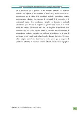 DOCENTE:LIC.ENENFERMERIADARIOGUTIERREZH.
Instituto De Educación Superior Tecnológico Privado “LA PONTIFICIA”
43
en la prevención de la aparición de los trastornos mentales. La evidencia
específica del impacto de tales esfuerzos en promoción y prevención no es fácil
de determinar, por la calidad de la metodología utilizada; sin embargo, estudios
experimentales relevantes han mostrado la efectividad de la prevención en la
enfermedad mental. Solo considerando ejemplos en depresión y ansiedad,
encontramos que, en Chile un programa de ejercicio físico basado en la escuela
redujo los síntomas de ansiedad. En China, un programa de prevención de la
depresión que tuvo como objetivo educar a escolares para el desarrollo de
pensamientos positivos, resolución de conflictos y habilidades en la toma de
decisiones, mostró eficacia en la reducción de los síntomas depresivos. Un ensayo
clínico dirigido a estudiantes de enfermería iraníes reportó que un programa de
orientación educativa de frecuencia semanal reduce la ansiedad en el largo plazo.
 