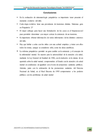 DOCENTE:LIC.ENENFERMERIADARIOGUTIERREZH.
Instituto De Educación Superior Tecnológico Privado “LA PONTIFICIA”
44
Conclusiones
 En la evaluación de sintomatología psiquiátrica es importante tener presente el
momento evolutivo del niño.
 Cada etapa evolutiva tiene una prevalencia de trastornos distinta. Síntomas guía
en Psiquiatría 27
 El mejor enfoque para hacer una formulación de los casos es el biopsicosocial
pues permitirá determinar con mayor certeza la existencia de un trastorno.
 Es importante obtener información de varios informantes de los distintos entornos
del niño.
 Hay que hablar a solas con los niños con una actitud empática y tratar con ellos
todos los temas, aunque se consideren tabú, como las ideas autolíticas.
 La reforma psiquiátrica permitió un gran cambio en la asistencia y el concepto de
la enfermedad mental. En nuestro país la universalidad de la atención a la salud,
mediante la Ley General de Sanidad de 1986, con la inclusión en la misma de un
apartado sobre la salud mental, comprometían al Estado con la atención a la salud
mental en condiciones de igualdad con el resto de actuaciones sanitarias públicas.
Además, junto con la ordenación de las prestaciones sanitarias del Sistema
Nacional de Salud, en el Real Decreto de 1995 comprometen a los poderes
públicos con los problemas de salud mental
 