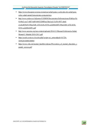 DOCENTE:LIC.ENENFERMERIADARIOGUTIERREZH.
Instituto De Educación Superior Tecnológico Privado “LA PONTIFICIA”
47
 https://www.discapnet.es/areas-tematicas/salud/guias-y-articulos-de-salud/guia-
sobre-salud-mental/tratamientos-psiquiatricos
 http://www.codem.es/Adjuntos/CODEM/Documentos/Informaciones/Publico/9e
8140e2-cec7-4df7-8af9-8843320f05ea/3fea1ea3-5c50-4957-abaf-
a1a4cd038e91/88ae5efb-1d7d-4c9e-8354-ca2d48cb4f51/88ae5efb-1d7d-4c9e-
8354-ca2d48cb4f51.pdf
 http://www.aeesme.org/wp-content/uploads/2014/11/Manual-Enfermeria-Salud-
Mental-C-Madrid-2010-2011.pdf
 https://scielo.conicyt.cl/scielo.php?script=sci_arttext&pid=S1726-
569X2016000100005
 https://www.who.int/mental_health/evidence/Prevention_of_mental_disorders_s
panish_version.pdf
 