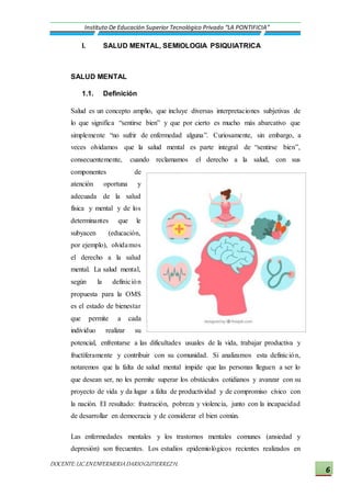 DOCENTE:LIC.ENENFERMERIADARIOGUTIERREZH.
Instituto De Educación Superior Tecnológico Privado “LA PONTIFICIA”
6
I. SALUD MENTAL, SEMIOLOGIA PSIQUIATRICA
SALUD MENTAL
1.1. Definición
Salud es un concepto amplio, que incluye diversas interpretaciones subjetivas de
lo que significa “sentirse bien” y que por cierto es mucho más abarcativo que
simplemente “no sufrir de enfermedad alguna”. Curiosamente, sin embargo, a
veces olvidamos que la salud mental es parte integral de “sentirse bien”,
consecuentemente, cuando reclamamos el derecho a la salud, con sus
componentes de
atención oportuna y
adecuada de la salud
física y mental y de los
determinantes que le
subyacen (educación,
por ejemplo), olvidamos
el derecho a la salud
mental. La salud mental,
según la definición
propuesta para la OMS
es el estado de bienestar
que permite a cada
individuo realizar su
potencial, enfrentarse a las dificultades usuales de la vida, trabajar productiva y
fructíferamente y contribuir con su comunidad. Si analizamos esta definición,
notaremos que la falta de salud mental impide que las personas lleguen a ser lo
que desean ser, no les permite superar los obstáculos cotidianos y avanzar con su
proyecto de vida y da lugar a falta de productividad y de compromiso cívico con
la nación. EI resultado: frustración, pobreza y violencia, junto con la incapacidad
de desarrollar en democracia y de considerar el bien común.
Las enfermedades mentales y los trastornos mentales comunes (ansiedad y
depresión) son frecuentes. Los estudios epidemiológicos recientes realizados en
 