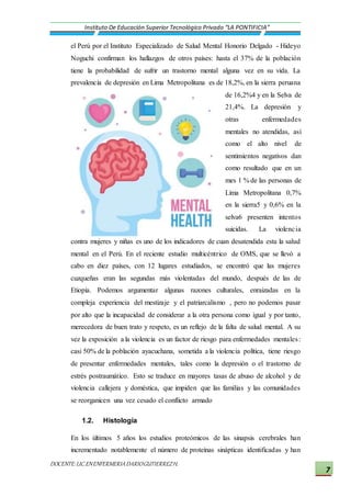 DOCENTE:LIC.ENENFERMERIADARIOGUTIERREZH.
Instituto De Educación Superior Tecnológico Privado “LA PONTIFICIA”
7
el Perú por el Instituto Especializado de Salud Mental Honorio Delgado - Hideyo
Noguchi confirman los hallazgos de otros países: hasta el 37% de la población
tiene la probabilidad de sufrir un trastorno mental alguna vez en su vida. La
prevalencia de depresión en Lima Metropolitana es de 18,2%, en la sierra peruana
de 16,2%4 y en la Selva de
21,4%. La depresión y
otras enfermedades
mentales no atendidas, así
como el alto nivel de
sentimientos negativos dan
como resultado que en un
mes 1 % de las personas de
Lima Metropolitana 0,7%
en la sierra5 y 0,6% en la
selva6 presenten intentos
suicidas. La violencia
contra mujeres y niñas es uno de los indicadores de cuan desatendida esta la salud
mental en el Perú. En el reciente estudio multicéntrico de OMS, que se llevó a
cabo en diez países, con 12 lugares estudiados, se encontró que las mujeres
cuzqueñas eran las segundas más violentadas del mundo, después de las de
Etiopía. Podemos argumentar algunas razones culturales, enraizadas en la
compleja experiencia del mestizaje y el patriarcalismo , pero no podemos pasar
por alto que la incapacidad de considerar a la otra persona como igual y por tanto,
merecedora de buen trato y respeto, es un reflejo de la falta de salud mental. A su
vez la exposición a la violencia es un factor de riesgo para enfermedades mentales:
casi 50% de la población ayacuchana, sometida a la violencia política, tiene riesgo
de presentar enfermedades mentales, tales como la depresión o el trastorno de
estrés postraumático. Esto se traduce en mayores tasas de abuso de alcohol y de
violencia callejera y doméstica, que impiden que las familias y las comunidades
se reorganicen una vez cesado el conflicto armado
1.2. Histología
En los últimos 5 años los estudios proteómicos de las sinapsis cerebrales han
incrementado notablemente el número de proteínas sinápticas identificadas y han
 