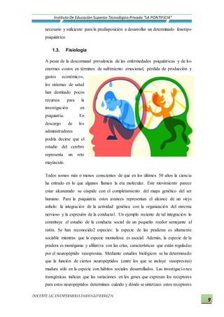 DOCENTE:LIC.ENENFERMERIADARIOGUTIERREZH.
Instituto De Educación Superior Tecnológico Privado “LA PONTIFICIA”
9
necesario y suficiente para la predisposición a desarrollar un determinado fenotipo
psiquiátrico
1.3. Fisiología
A pesar de la descomunal prevalencia de las enfermedades psiquiátricas y de los
enormes costos en términos de sufrimiento emocional, pérdida de producción y
gastos económicos,
los sistemas de salud
han destinado pocos
recursos para la
investigación en
psiquiatría. En
descargo de los
administradores
podría decirse que el
estudio del cerebro
representa un reto
mayúsculo.
Todos somos más o menos conscientes de que en los últimos 50 años la ciencia
ha entrado en lo que algunos llaman la era molecular. Este movimiento parece
estar alcanzando su cúspide con el completamiento del mapa genético del ser
humano. Para la psiquiatría estos avances representan el alcance de un viejo
anhelo: la integración de la actividad genética con la organización del sistema
nervioso y la expresión de la conducta1. Un ejemplo reciente de tal integración lo
constituye el estudio de la conducta social de un pequeño roedor semejante al
ratón. Se han reconocido2 especies: la especie de las praderas es altamente
sociable mientras que la especie montañosa es asocial. Además, la especie de la
pradera es monógama y afiliativa con las crías, características que están reguladas
por el neuropéptido vasopresina. Mediante estudios biológicos se ha determinado
que la función de ciertos neuropéptidos (entre los que se incluye vasopresina)
madura sólo en la especie con hábitos sociales desarrollados. Las investigaciones
transgénicas indican que las variaciones en los genes que expresan los receptores
para estos neuropéptidos determinan cuándo y dónde se sintetizan estos receptores
 