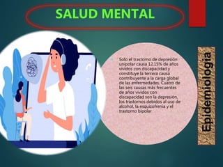  Solo el trastorno de depresión
unipolar causa 12,15% de años
vividos con discapacidad y
constituye la tercera causa
contribuyente a la carga global
de las enfermedades. Cuatro de
las seis causas más frecuentes
de años vividos con
discapacidad son la depresión,
los trastornos debidos al uso de
alcohol, la esquizofrenia y el
trastorno bipolar
SALUD MENTAL
Epidemiologia
 