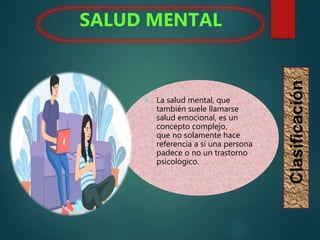  La salud mental, que
también suele llamarse
salud emocional, es un
concepto complejo,
que no solamente hace
referencia a si una persona
padece o no un trastorno
psicológico.
SALUD MENTAL
Clasificación
 
