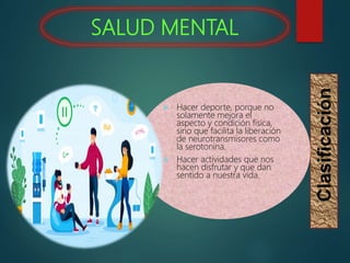 SALUD MENTAL
Clasificación
 Hacer deporte, porque no
solamente mejora el
aspecto y condición física,
sino que facilita la liberación
de neurotransmisores como
la serotonina.
 Hacer actividades que nos
hacen disfrutar y que dan
sentido a nuestra vida.
 