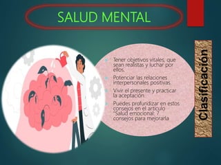 SALUD MENTAL
 Tener objetivos vitales, que
sean realistas y luchar por
ellos.
 Potenciar las relaciones
interpersonales positivas.
 Vivir el presente y practicar
la aceptación.
 Puedes profundizar en estos
consejos en el artículo
“Salud emocional: 7
consejos para mejorarla
Clasificación
 