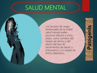 SALUD MENTAL
Patogenia
 Los factores de riesgo
ambientales de la (mala)
salud mental suelen
provocar efectos a corto
plazo, como cambios del
estado de ánimo y del
afecto del tipo de
sentimientos de placer o
entusiasmo o un estado de
ánimo depresivo.
 