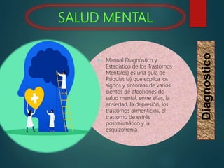SALUD MENTAL
 Manual Diagnóstico y
Estadístico de los Trastornos
Mentales) es una guía de
Psiquiatría) que explica los
signos y síntomas de varios
cientos de afecciones de
salud mental, entre ellas, la
ansiedad, la depresión, los
trastornos alimenticios, el
trastorno de estrés
postraumático y la
esquizofrenia.
Diagnostico
 