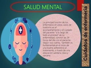 SALUD MENTAL
Cuidados
de
enfermería
 La principal función de los
enfermeros en estos casos de
trastorno es el
acompañamiento y el cuidado
del paciente “a lo largo de
todo el proceso” de su
enfermedad, convivir las 24
horas del día con el paciente.
Según nos cuenta, “también es
fundamental en el inicio de
una buena adherencia al
tratamiento, a través de una
educación sanitaria clara y
cercana.
 