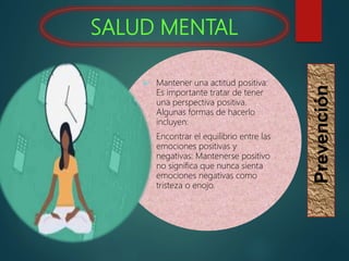 SALUD MENTAL
Prevención
 Mantener una actitud positiva:
Es importante tratar de tener
una perspectiva positiva.
Algunas formas de hacerlo
incluyen:
 Encontrar el equilibrio entre las
emociones positivas y
negativas: Mantenerse positivo
no significa que nunca sienta
emociones negativas como
tristeza o enojo.
 