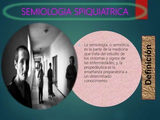 SEMIOLOGIA SPIQUIATRICA
Definición
 La semiología, o semiótica,
es la parte de la medicina
que trata del estudio de
los síntomas y signos de
las enfermedades; y, la
propedéutica es la
enseñanza preparatoria a
un determinado
conocimiento
 