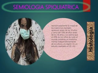 SEMIOLOGIA SPIQUIATRICA
Histología
 Aproximadamente la mitad de
los trastornos mentales
aparecen antes de los 14 años
y cerca del 70% de ellos antes
de los 18 años, y se estima que
el 20% de los niños de todo el
mundo presenta un trastorno
mental independientemente
de la cultura y la región. En un
estudio realizado en EE. UU.
 