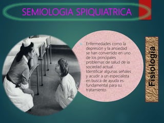 SEMIOLOGIA SPIQUIATRICA
Fisiología
 Enfermedades como la
depresión y la ansiedad
se han convertido en uno
de los principales
problemas de salud de la
sociedad actual.
Identificar algunas señales
y acudir a un especialista
en busca de ayuda es
fundamental para su
tratamiento.
 