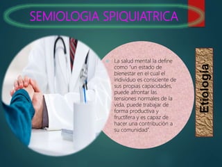 SEMIOLOGIA SPIQUIATRICA
Etiología
 La salud mental la define
como “un estado de
bienestar en el cual el
individuo es consciente de
sus propias capacidades,
puede afrontar las
tensiones normales de la
vida, puede trabajar de
forma productiva y
fructífera y es capaz de
hacer una contribución a
su comunidad”.
 