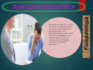 SEMIOLOGIA SPIQUIATRICA
Fisiopatología
 No obstante, algunos autores
van a dar su perspectiva del
asunto en lo que atañe a la
psicopatología y a la
normalidad de la mente. Para
Freud la normalidad es una
"ficción ideal", y entre la
neurosis y la normalidad
existirían "transiciones
graduales"
 