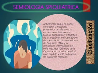 SEMIOLOGIA SPIQUIATRICA
Clasificación
 Actualmente la que se puede
considerar la nosología
psiquiátrica de referencia se
encuentra contenida en el
Manual diagnóstico y estadístico
de los trastornos mentales (DSM)
de la Asociación Norteamericana
de Psiquiatría (APA) y la
clasificación internacional de
enfermedades (CIE) obra de la
Organización mundial de salud
cuyo capítulo V está dedicado a
los trastornos mentales.
 