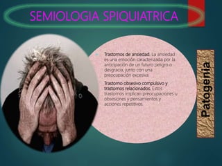 SEMIOLOGIA SPIQUIATRICA
Patogenia
 Trastornos de ansiedad. La ansiedad
es una emoción caracterizada por la
anticipación de un futuro peligro o
desgracia, junto con una
preocupación excesiva.
 Trastorno obsesivo compulsivo y
trastornos relacionados. Estos
trastornos implican preocupaciones u
obsesiones y pensamientos y
acciones repetitivos.
 
