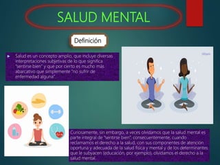 SALUD MENTAL
 Salud es un concepto amplio, que incluye diversas
interpretaciones subjetivas de lo que significa
“sentirse bien” y que por cierto es mucho más
abarcativo que simplemente “no sufrir de
enfermedad alguna”.
Curiosamente, sin embargo, a veces olvidamos que la salud mental es
parte integral de “sentirse bien”, consecuentemente, cuando
reclamamos el derecho a la salud, con sus componentes de atención
oportuna y adecuada de la salud física y mental y de los determinantes
que le subyacen (educación, por ejemplo), olvidamos el derecho a la
salud mental.
Definición
 