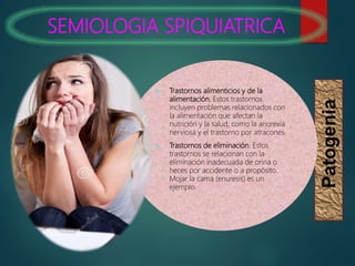 SEMIOLOGIA SPIQUIATRICA
Patogenia
 Trastornos alimenticios y de la
alimentación. Estos trastornos
incluyen problemas relacionados con
la alimentación que afectan la
nutrición y la salud, como la anorexia
nerviosa y el trastorno por atracones.
 Trastornos de eliminación. Estos
trastornos se relacionan con la
eliminación inadecuada de orina o
heces por accidente o a propósito.
Mojar la cama (enuresis) es un
ejemplo.
 