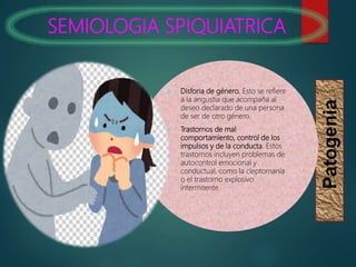SEMIOLOGIA SPIQUIATRICA
Patogenia
 Disforia de género. Esto se refiere
a la angustia que acompaña al
deseo declarado de una persona
de ser de otro género.
 Trastornos de mal
comportamiento, control de los
impulsos y de la conducta. Estos
trastornos incluyen problemas de
autocontrol emocional y
conductual, como la cleptomanía
o el trastorno explosivo
intermitente.
 