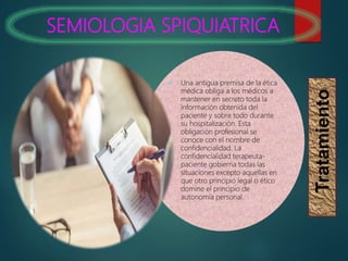 SEMIOLOGIA SPIQUIATRICA
Tratamiento
 Una antigua premisa de la ética
médica obliga a los médicos a
mantener en secreto toda la
información obtenida del
paciente y sobre todo durante
su hospitalización. Esta
obligación profesional se
conoce con el nombre de
confidencialidad. La
confidencialidad terapeuta-
paciente gobierna todas las
situaciones excepto aquellas en
que otro principio legal o ético
domine el principio de
autonomía personal.
 