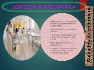 SEMIOLOGIA SPIQUIATRICA
Cuidados
de
enfermería
 Mejorar la calidad asistencial de
las actuaciones enfermeras de
Salud Mental.
 Aumentar la eficacia de nuestras
acciones.
 Consolidar la organización y el
trabajo de Enfermería de Salud
mental.
 Homogeneizar las prácticas
profesionales.
 La atención al paciente debe ser
integral, de acuerdo con el
modelo biopsicosocial.
 