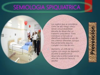 SEMIOLOGIA SPIQUIATRICA
Prevención
 Los sujetos que se consideran
como de alto riesgo clínico
tienen una probabilidad
elevada de desarrollar un
trastorno psiquiátrico. Estos
individuos a menudo se
identifican mediante el uso de
tres criterios diferentes, aunque
frecuentemente algunos
cumplen con más de uno.
 Asimismo, un 23% de los
sujetos con riesgo de depresión
durante la adolescencia
desarrolla la enfermedad en los
años de transición hacia la
adultez.
 