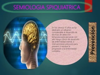 SEMIOLOGIA SPIQUIATRICA
Prevención
 En los últimos 15 años se ha
dedicado un esfuerzo
considerable al desarrollo de
técnicas de detección
temprana para personas con
alto riesgo clínico de desarrollo
de enfermedad mental, e
intervenciones precoces para
prevenir o retrasar la
progresión a la enfermedad
completa.
 
