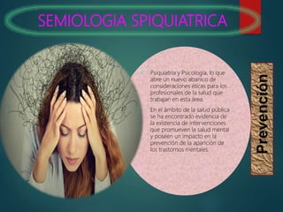 SEMIOLOGIA SPIQUIATRICA
Prevención
 Psiquiatría y Psicología, lo que
abre un nuevo abanico de
consideraciones éticas para los
profesionales de la salud que
trabajan en esta área.
 En el ámbito de la salud pública
se ha encontrado evidencia de
la existencia de intervenciones
que promueven la salud mental
y poseen un impacto en la
prevención de la aparición de
los trastornos mentales.
 