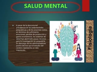  A pesar de la descomunal
prevalencia de las enfermedades
psiquiátricas y de los enormes costos
en términos de sufrimiento
emocional, pérdida de producción y
gastos económicos, los sistemas de
salud han destinado pocos recursos
para la investigación en psiquiatría.
En descargo de los administradores
podría decirse que el estudio del
cerebro representa un reto
mayúsculo.
SALUD MENTAL
Fisiología
 