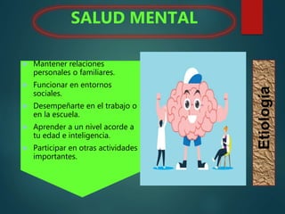  Mantener relaciones
personales o familiares.
 Funcionar en entornos
sociales.
 Desempeñarte en el trabajo o
en la escuela.
 Aprender a un nivel acorde a
tu edad e inteligencia.
 Participar en otras actividades
importantes.
SALUD MENTAL
Etiología
 